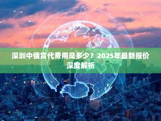 深圳中俄货代费用是多少?2025年最新报价深度解析 深圳中俄货代费用是多少?2025年最新报价深度解析