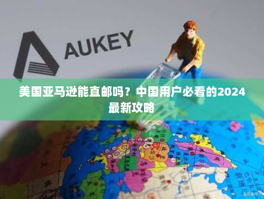 美国亚马逊能直邮吗?中国用户必看的2024最新攻略 美国亚马逊能直邮吗?中国用户必看的2024最新攻略