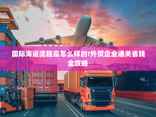 国际海运流程是怎么样的?外贸企业通关省钱全攻略 国际海运流程是怎么样的?外贸企业通关省钱全攻略