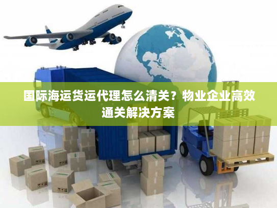 国际海运货运代理怎么清关？物业企业高效通关解决方案