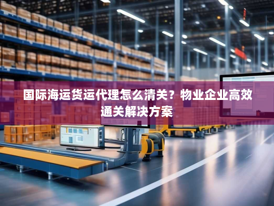 国际海运货运代理怎么清关？物业企业高效通关解决方案