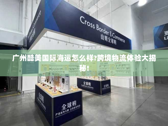 广州酷美国际海运怎么样?跨境物流体验大揭秘!