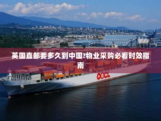 英国直邮要多久到中国?物业采购必看时效指南 英国直邮要多久到中国?物业采购必看时效指南