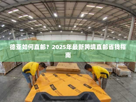 德亚如何直邮？2025年最新跨境直邮省钱指南