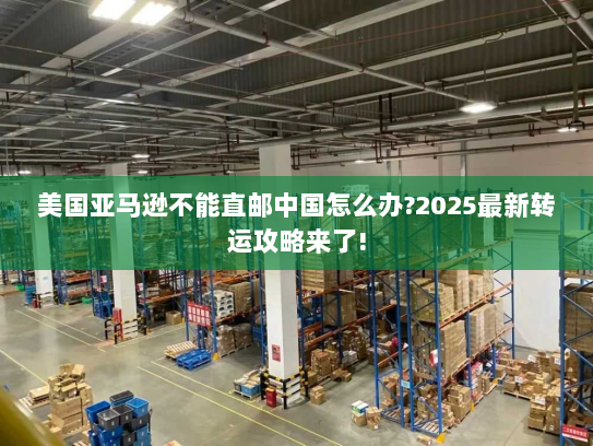 美国亚马逊不能直邮中国怎么办?2025最新转运攻略来了! 美国亚马逊不能直邮中国怎么办?2025最新转运攻略来了!
