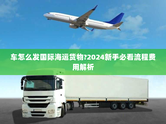 车怎么发国际海运货物?2024新手必看流程费用解析