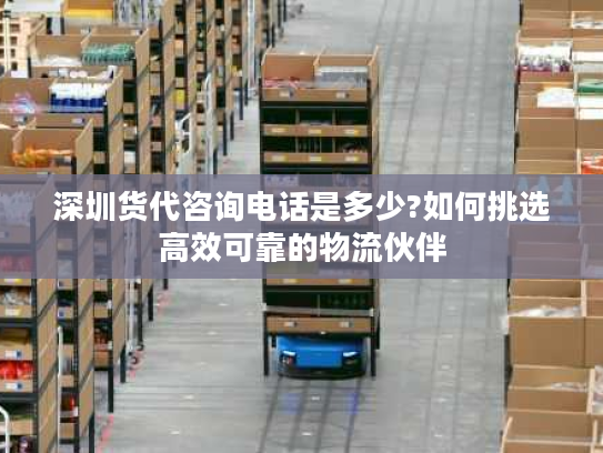 深圳货代咨询电话是多少?如何挑选高效可靠的物流伙伴