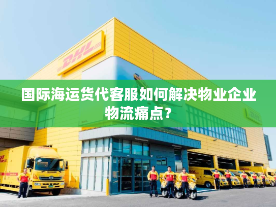 国际海运货代客服如何解决物业企业物流痛点？