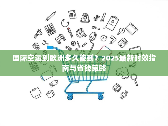 国际空运到欧洲多久能到？2025最新时效指南与省钱策略