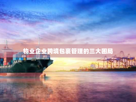 物业企业跨境包裹管理的三大困局 物业企业跨境包裹管理的三大困局