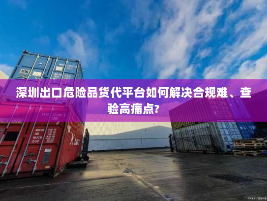 深圳出口危险品货代平台如何解决合规难、查验高痛点? 深圳出口危险品货代平台如何解决合规难、查验高痛点?