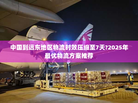 中国到远东地区物流时效压缩至7天?2025年最优物流方案推荐