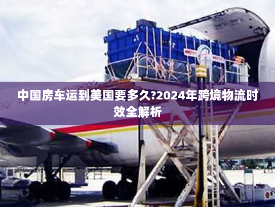 中国房车运到美国要多久?2024年跨境物流时效全解析