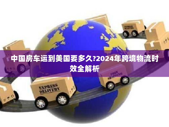 中国房车运到美国要多久?2024年跨境物流时效全解析