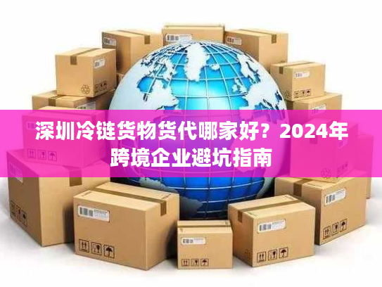 深圳冷链货物货代哪家好？2024年跨境企业避坑指南
