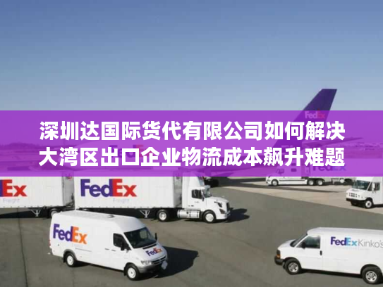 深圳达国际货代有限公司如何解决大湾区出口企业物流成本飙升难题? 深圳达国际货代有限公司如何解决大湾区出口企业物流成本飙升难题?