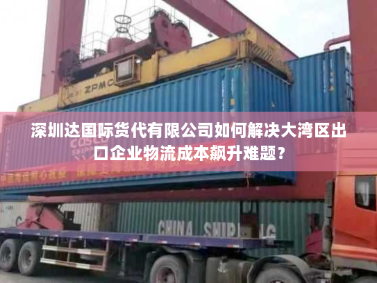 深圳达国际货代有限公司如何解决大湾区出口企业物流成本飙升难题? 深圳达国际货代有限公司如何解决大湾区出口企业物流成本飙升难题?