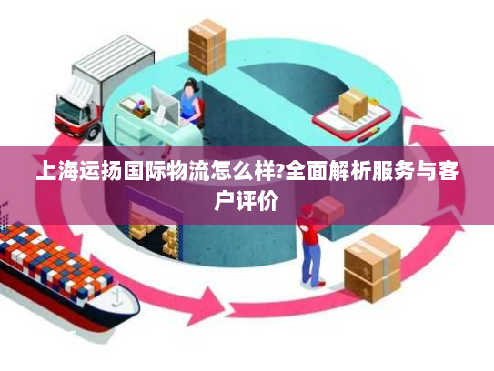 上海运扬国际物流怎么样?全面解析服务与客户评价 上海运扬国际物流怎么样?全面解析服务与客户评价