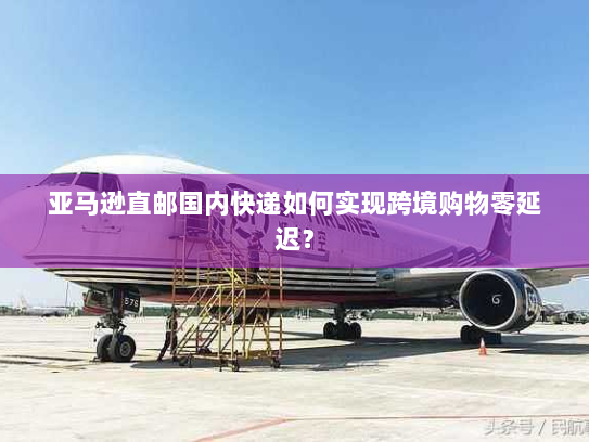 亚马逊直邮国内快递如何实现跨境购物零延迟? 亚马逊直邮国内快递如何实现跨境购物零延迟?