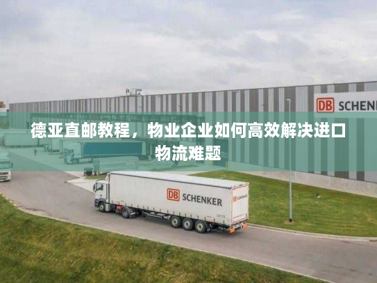 德亚直邮教程,物业企业如何高效解决进口物流难题 德亚直邮教程,物业企业如何高效解决进口物流难题