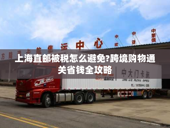 上海直邮被税怎么避免?跨境购物通关省钱全攻略
