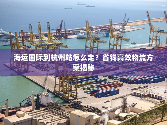 海运国际到杭州站怎么走?省钱高效物流方案揭秘 海运国际到杭州站怎么走?省钱高效物流方案揭秘