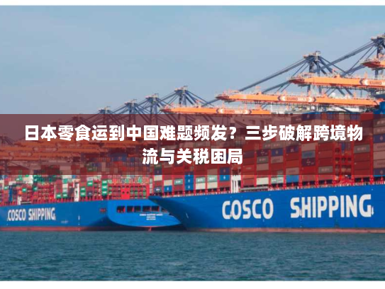 日本零食运到中国难题频发？三步破解跨境物流与关税困局