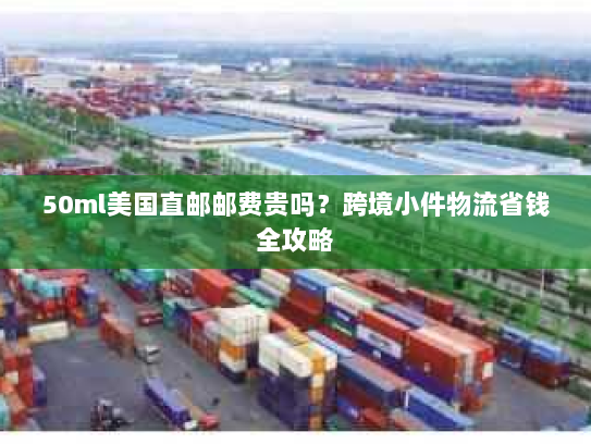 50ml美国直邮邮费贵吗？跨境小件物流省钱全攻略