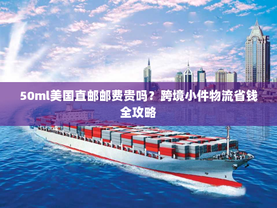 50ml美国直邮邮费贵吗?跨境小件物流省钱全攻略 50ml美国直邮邮费贵吗?跨境小件物流省钱全攻略