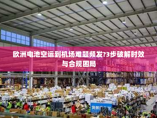 欧洲电池空运到机场难题频发?3步破解时效与合规困局 欧洲电池空运到机场难题频发?3步破解时效与合规困局