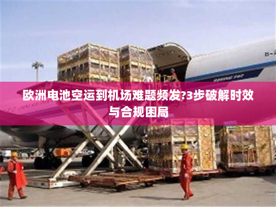 欧洲电池空运到机场难题频发?3步破解时效与合规困局 欧洲电池空运到机场难题频发?3步破解时效与合规困局