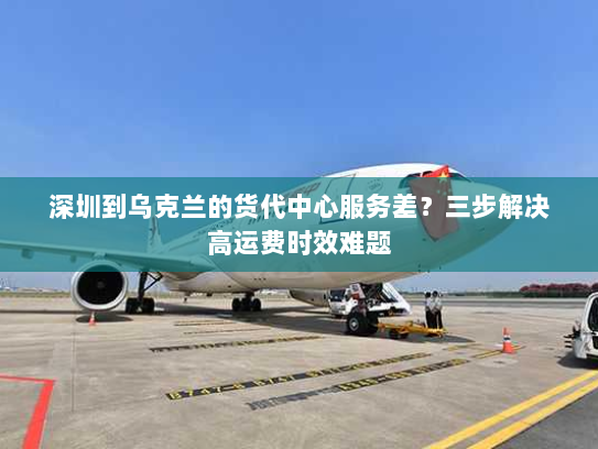 深圳到乌克兰的货代中心服务差？三步解决高运费时效难题