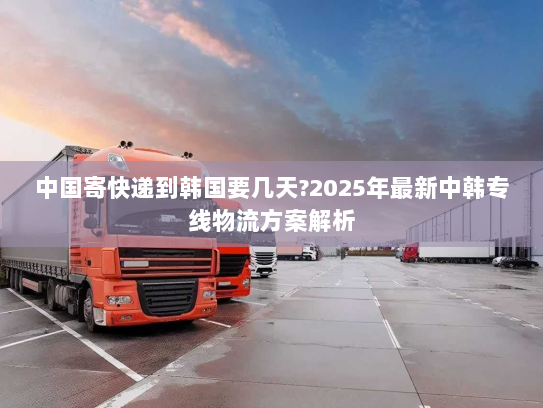 中国寄快递到韩国要几天?2025年最新中韩专线物流方案解析