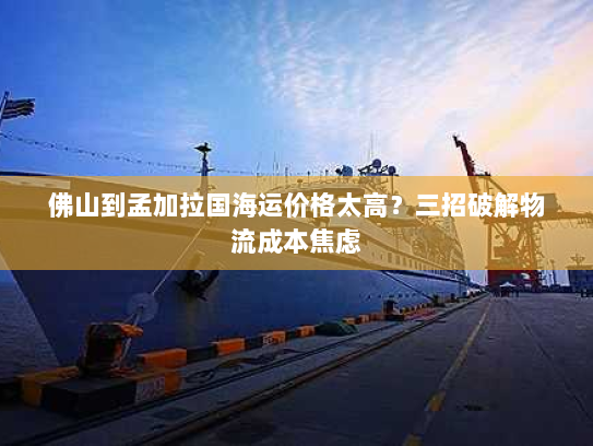 佛山到孟加拉国海运价格太高?三招破解物流成本焦虑 佛山到孟加拉国海运价格太高?三招破解物流成本焦虑