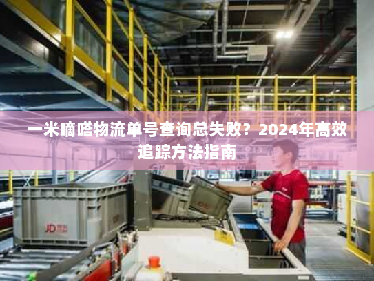 一米嘀嗒物流单号查询总失败?2024年高效追踪方法指南 一米嘀嗒物流单号查询总失败?2024年高效追踪方法指南
