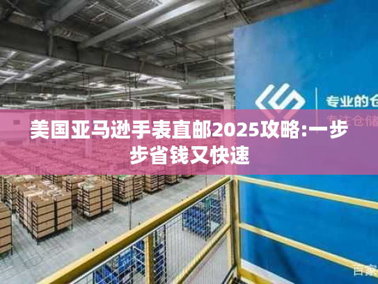美国亚马逊手表直邮2025攻略:一步步省钱又快速 美国亚马逊手表直邮2025攻略:一步步省钱又快速