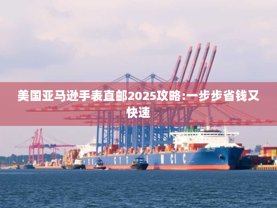 美国亚马逊手表直邮2025攻略:一步步省钱又快速