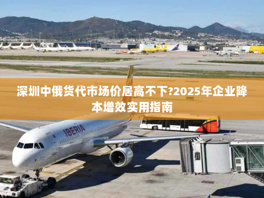 深圳中俄货代市场价居高不下?2025年企业降本增效实用指南 深圳中俄货代市场价居高不下?2025年企业降本增效实用指南