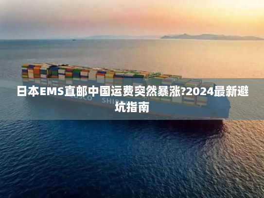 日本EMS直邮中国运费突然暴涨?2024最新避坑指南 日本EMS直邮中国运费突然暴涨?2024最新避坑指南