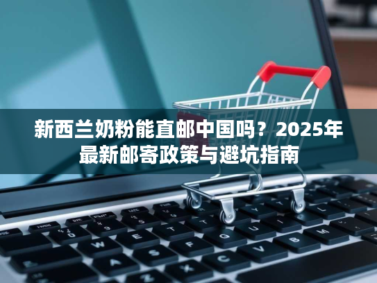 新西兰奶粉能直邮中国吗?2025年最新邮寄政策与避坑指南 新西兰奶粉能直邮中国吗?2025年最新邮寄政策与避坑指南