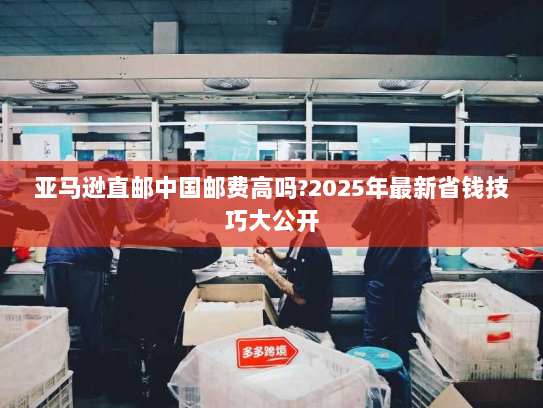 亚马逊直邮中国邮费高吗?2025年最新省钱技巧大公开 亚马逊直邮中国邮费高吗?2025年最新省钱技巧大公开