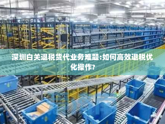 深圳白关退税货代业务难题:如何高效退税优化操作? 深圳白关退税货代业务难题:如何高效退税优化操作?