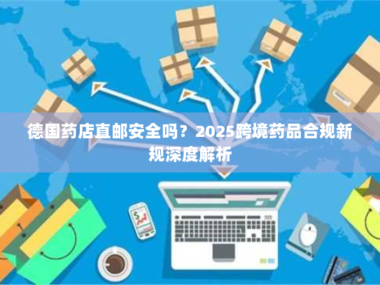 德国药店直邮安全吗?2025跨境药品合规新规深度解析 德国药店直邮安全吗?2025跨境药品合规新规深度解析