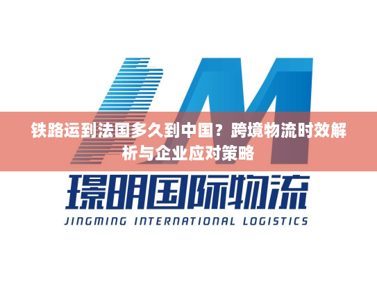 铁路运到法国多久到中国?跨境物流时效解析与企业应对策略 铁路运到法国多久到中国?跨境物流时效解析与企业应对策略