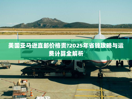 美国亚马逊直邮价格贵?2025年省钱攻略与运费计算全解析 美国亚马逊直邮价格贵?2025年省钱攻略与运费计算全解析