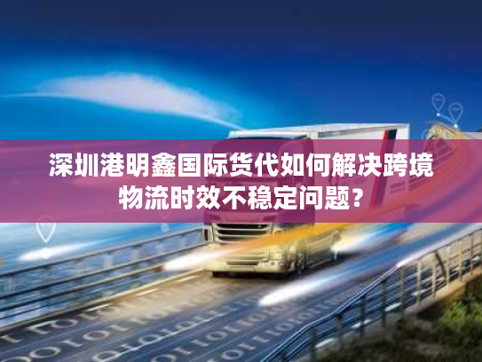 深圳港明鑫国际货代如何解决跨境物流时效不稳定问题？