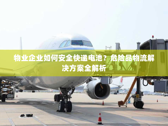 物业企业如何安全快递电池?危险品物流解决方案全解析 物业企业如何安全快递电池?危险品物流解决方案全解析