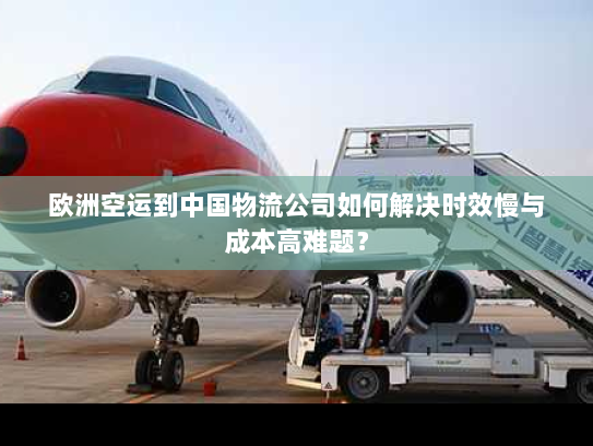 欧洲空运到中国物流公司如何解决时效慢与成本高难题？