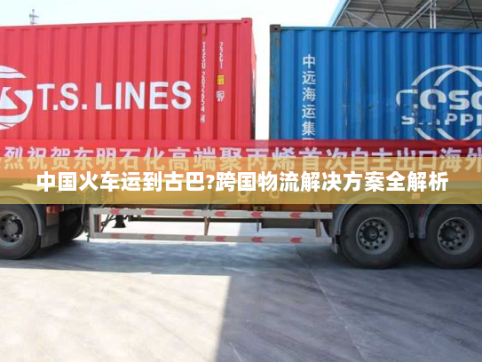 中国火车运到古巴?跨国物流解决方案全解析