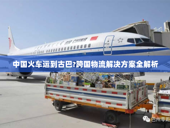中国火车运到古巴?跨国物流解决方案全解析